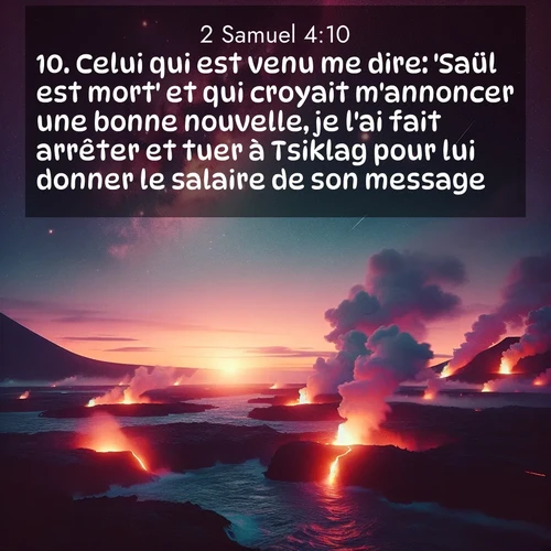 Segond21 2 Samuel  ; image nature: image avec le verset biblique :Celui qui est venu me dire: &#039;Saül est mort&#039; et qui croyait m&#039;annoncer une bonne nouvelle, je l&#039;ai fait arrêter et tuer à Tsiklag pour lui donner le salaire de son message. ;  ; 4:10