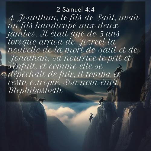 Segond21 2 Samuel  ; image nature: image avec le verset biblique :Jonathan, le fils de Saül, avait un fils handicapé aux deux jambes. Il était âgé de 5 ans lorsque arriva de Jizreel la nouvelle de la mort de Saül et de Jonathan; sa nourrice le prit et s&#039;enfuit, et comme elle se dépêchait de fuir, il tomba et resta estropié. Son nom était Mephibosheth. ;  ; 4:4