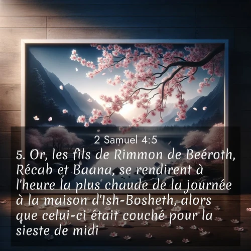 Segond21 2 Samuel  ; image nature: image avec le verset biblique :Or, les fils de Rimmon de Beéroth, Récab et Baana, se rendirent à l&#039;heure la plus chaude de la journée à la maison d&#039;Ish-Bosheth, alors que celui-ci était couché pour la sieste de midi. ;  ; 4:5