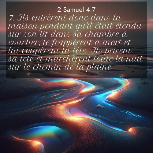 Segond21 2 Samuel  ; image nature: image avec le verset biblique :Ils entrèrent donc dans la maison pendant qu&#039;il était étendu sur son lit dans sa chambre à coucher, le frappèrent à mort et lui coupèrent la tête. Ils prirent sa tête et marchèrent toute la nuit sur le chemin de la plaine. ;  ; 4:7