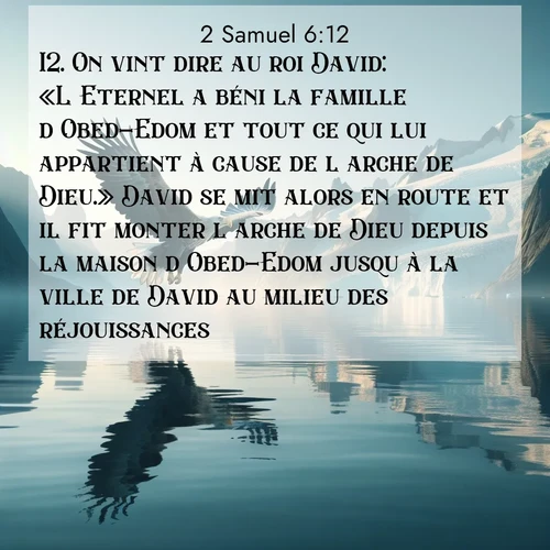 Segond21 2 Samuel  ; image nature: image avec le verset biblique :On vint dire au roi David: «L&#039;Eternel a béni la famille d&#039;Obed-Edom et tout ce qui lui appartient à cause de l&#039;arche de Dieu.» David se mit alors en route et il fit monter l&#039;arche de Dieu depuis la maison d&#039;Obed-Edom jusqu&#039;à la ville de David au milieu des réjouissances. ;  ; 6:12