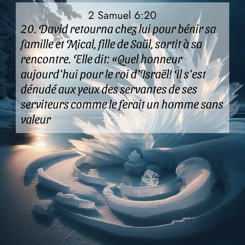 Segond21 2 Samuel  ; image nature: image avec le verset biblique :David retourna chez lui pour bénir sa famille et Mical, fille de Saül, sortit à sa rencontre. Elle dit: «Quel honneur aujourd&#039;hui pour le roi d&#039;Israël! Il s&#039;est dénudé aux yeux des servantes de ses serviteurs comme le ferait un homme sans valeur!» ;  ; 6:20