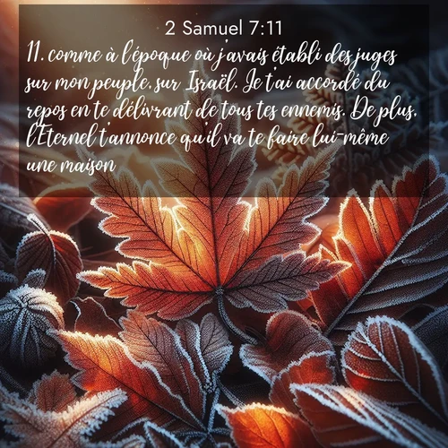 Segond21 2 Samuel  ; image nature: image avec le verset biblique :comme à l&#039;époque où j&#039;avais établi des juges sur mon peuple, sur Israël. Je t&#039;ai accordé du repos en te délivrant de tous tes ennemis. De plus, l&#039;Eternel t&#039;annonce qu&#039;il va te faire lui-même une maison: ;  ; 7:11