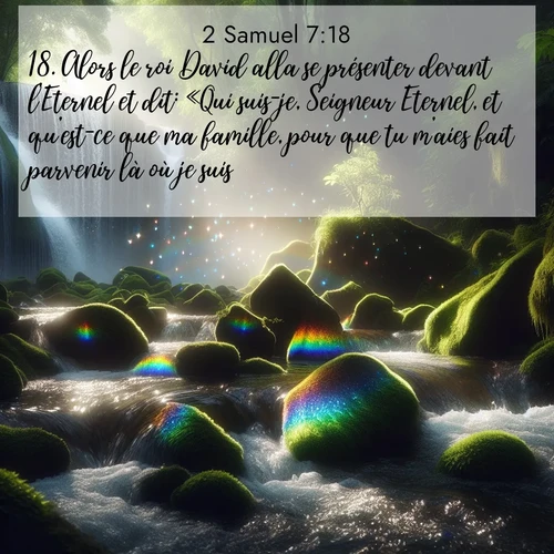 Segond21 2 Samuel  ; image nature: image avec le verset biblique :Alors le roi David alla se présenter devant l&#039;Eternel et dit: «Qui suis-je, Seigneur Eternel, et qu&#039;est-ce que ma famille, pour que tu m&#039;aies fait parvenir là où je suis? ;  ; 7:18