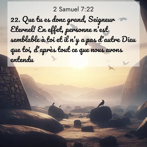 Segond21 2 Samuel  ; image nature: image avec le verset biblique :Que tu es donc grand, Seigneur Eternel! En effet, personne n&#039;est semblable à toi et il n&#039;y a pas d&#039;autre Dieu que toi, d&#039;après tout ce que nous avons entendu. ;  ; 7:22