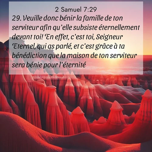 Segond21 2 Samuel  ; image nature: image avec le verset biblique :Veuille donc bénir la famille de ton serviteur afin qu&#039;elle subsiste éternellement devant toi! En effet, c&#039;est toi, Seigneur Eternel, qui as parlé, et c&#039;est grâce à ta bénédiction que la maison de ton serviteur sera bénie pour l&#039;éternité.» ;  ; 7:29