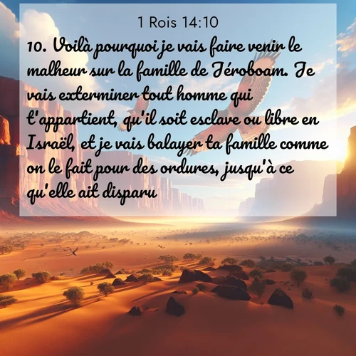 Segond21 1 Rois  ; image nature: image avec le verset biblique :Voilà pourquoi je vais faire venir le malheur sur la famille de Jéroboam. Je vais exterminer tout homme qui t&#039;appartient, qu&#039;il soit esclave ou libre en Israël, et je vais balayer ta famille comme on le fait pour des ordures, jusqu&#039;à ce qu&#039;elle ait disparu. ;  ; 14:10