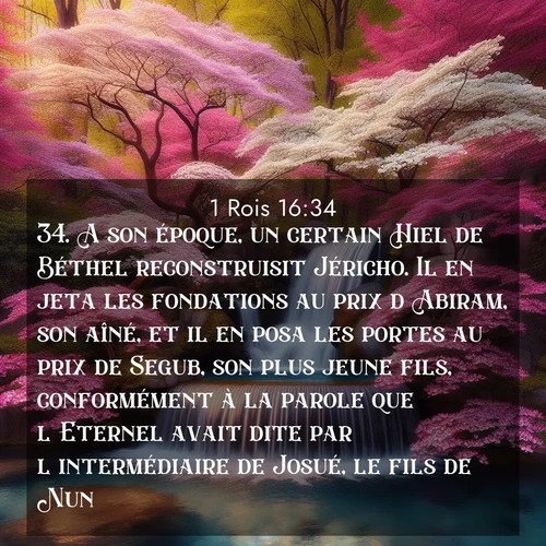 Segond21 1 Rois  ; image nature: image avec le verset biblique :A son époque, un certain Hiel de Béthel reconstruisit Jéricho. Il en jeta les fondations au prix d&#039;Abiram, son aîné, et il en posa les portes au prix de Segub, son plus jeune fils, conformément à la parole que l&#039;Eternel avait dite par l&#039;intermédiaire de Josué, le fils de Nun. ;  ; 16:34