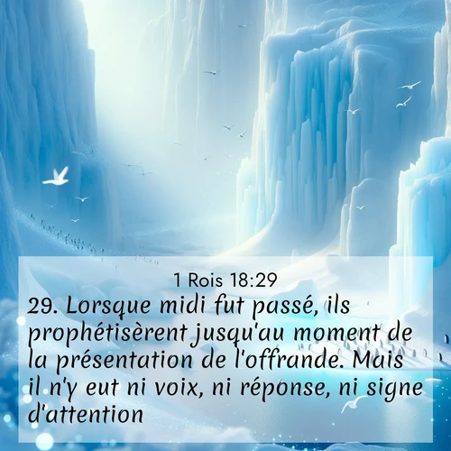 Segond21 1 Rois  ; image nature: image avec le verset biblique :Lorsque midi fut passé, ils prophétisèrent jusqu&#039;au moment de la présentation de l&#039;offrande. Mais il n&#039;y eut ni voix, ni réponse, ni signe d&#039;attention. ;  ; 18:29