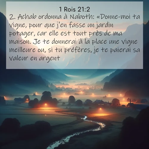 Segond21 1 Rois  ; image nature: image avec le verset biblique :Achab ordonna à Naboth: «Donne-moi ta vigne, pour que j&#039;en fasse un jardin potager, car elle est tout près de ma maison. Je te donnerai à la place une vigne meilleure ou, si tu préfères, je te paierai sa valeur en argent.» ;  ; 21:2