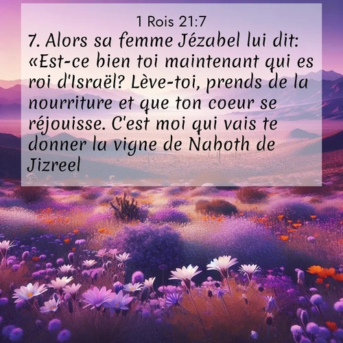 Segond21 1 Rois  ; image nature: image avec le verset biblique :Alors sa femme Jézabel lui dit: «Est-ce bien toi maintenant qui es roi d&#039;Israël? Lève-toi, prends de la nourriture et que ton coeur se réjouisse. C&#039;est moi qui vais te donner la vigne de Naboth de Jizreel.» ;  ; 21:7