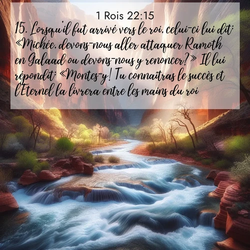 Segond21 1 Rois  ; image nature: image avec le verset biblique :Lorsqu&#039;il fut arrivé vers le roi, celui-ci lui dit: «Michée, devons-nous aller attaquer Ramoth en Galaad ou devons-nous y renoncer?» Il lui répondit: «Montes-y! Tu connaîtras le succès et l&#039;Eternel la livrera entre les mains du roi.» ;  ; 22:15