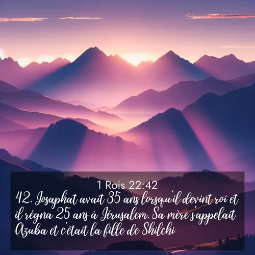 Segond21 1 Rois  ; image nature: image avec le verset biblique :Josaphat avait 35 ans lorsqu&#039;il devint roi et il régna 25 ans à Jérusalem. Sa mère s&#039;appelait Azuba et c&#039;était la fille de Shilchi. ;  ; 22:42