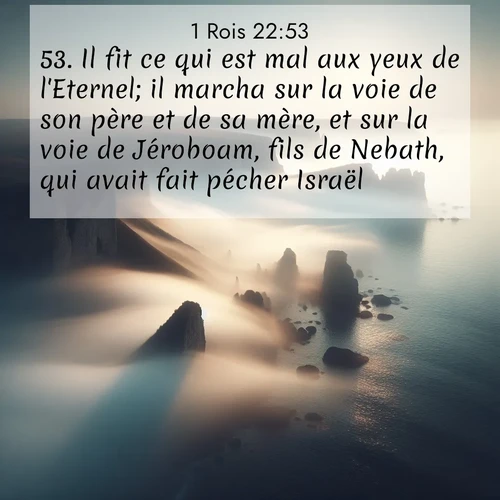 Segond21 1 Rois  ; image nature: image avec le verset biblique :Il fit ce qui est mal aux yeux de l&#039;Eternel; il marcha sur la voie de son père et de sa mère, et sur la voie de Jéroboam, fils de Nebath, qui avait fait pécher Israël. ;  ; 22:53