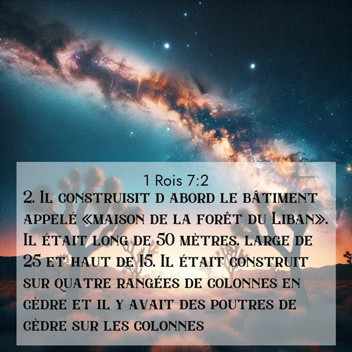 Segond21 1 Rois  ; image nature: image avec le verset biblique :Il construisit d&#039;abord le bâtiment appelé «maison de la forêt du Liban». Il était long de 50 mètres, large de 25 et haut de 15. Il était construit sur quatre rangées de colonnes en cèdre et il y avait des poutres de cèdre sur les colonnes. ;  ; 7:2