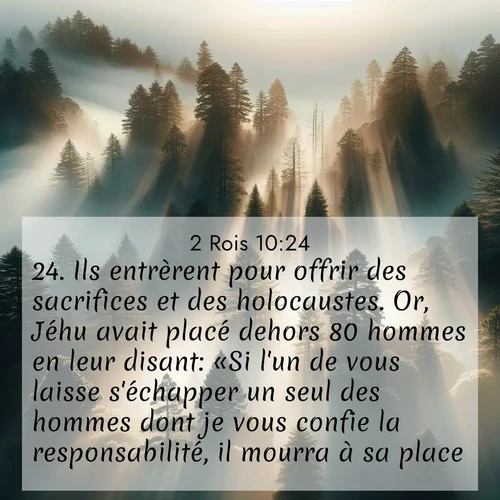 Segond21 2 Rois  ; image nature: image avec le verset biblique :Ils entrèrent pour offrir des sacrifices et des holocaustes. Or, Jéhu avait placé dehors 80 hommes en leur disant: «Si l&#039;un de vous laisse s&#039;échapper un seul des hommes dont je vous confie la responsabilité, il mourra à sa place.» ;  ; 10:24