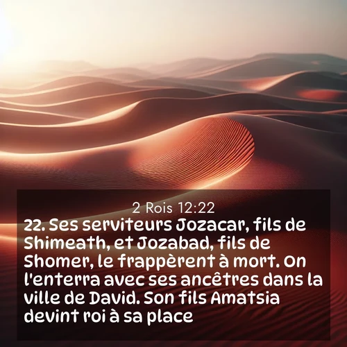 Segond21 2 Rois  ; image nature: image avec le verset biblique :Ses serviteurs Jozacar, fils de Shimeath, et Jozabad, fils de Shomer, le frappèrent à mort. On l&#039;enterra avec ses ancêtres dans la ville de David. Son fils Amatsia devint roi à sa place. ;  ; 12:22