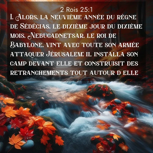 Segond21 2 Rois  ; image nature: image avec le verset biblique :Alors, la neuvième année du règne de Sédécias, le dixième jour du dixième mois, Nebucadnetsar, le roi de Babylone, vint avec toute son armée attaquer Jérusalem; il installa son camp devant elle et construisit des retranchements tout autour d&#039;elle. ;  ; 25:1