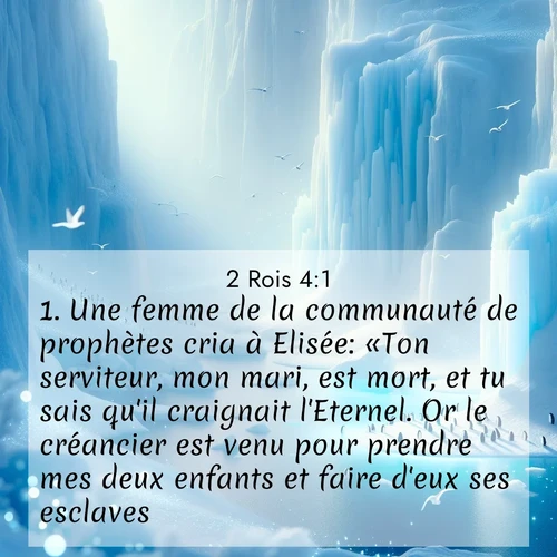 Segond21 2 Rois  ; image nature: image avec le verset biblique :Une femme de la communauté de prophètes cria à Elisée: «Ton serviteur, mon mari, est mort, et tu sais qu&#039;il craignait l&#039;Eternel. Or le créancier est venu pour prendre mes deux enfants et faire d&#039;eux ses esclaves.» ;  ; 4:1