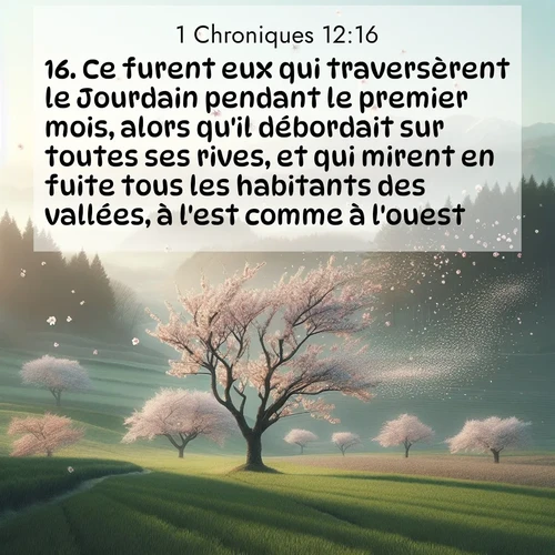 Segond21 1 Chroniques  ; image nature: image avec le verset biblique :Ce furent eux qui traversèrent le Jourdain pendant le premier mois, alors qu&#039;il débordait sur toutes ses rives, et qui mirent en fuite tous les habitants des vallées, à l&#039;est comme à l&#039;ouest. ;  ; 12:16