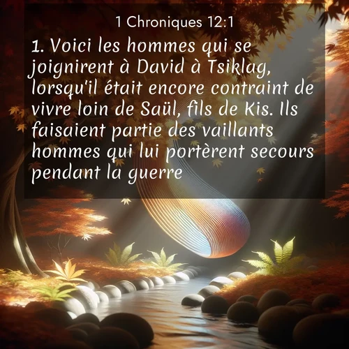 Segond21 1 Chroniques  ; image nature: image avec le verset biblique :Voici les hommes qui se joignirent à David à Tsiklag, lorsqu&#039;il était encore contraint de vivre loin de Saül, fils de Kis. Ils faisaient partie des vaillants hommes qui lui portèrent secours pendant la guerre. ;  ; 12:1