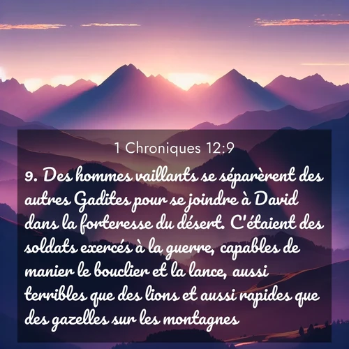 Segond21 1 Chroniques  ; image nature: image avec le verset biblique :Des hommes vaillants se séparèrent des autres Gadites pour se joindre à David dans la forteresse du désert. C&#039;étaient des soldats exercés à la guerre, capables de manier le bouclier et la lance, aussi terribles que des lions et aussi rapides que des gazelles sur les montagnes. ;  ; 12:9