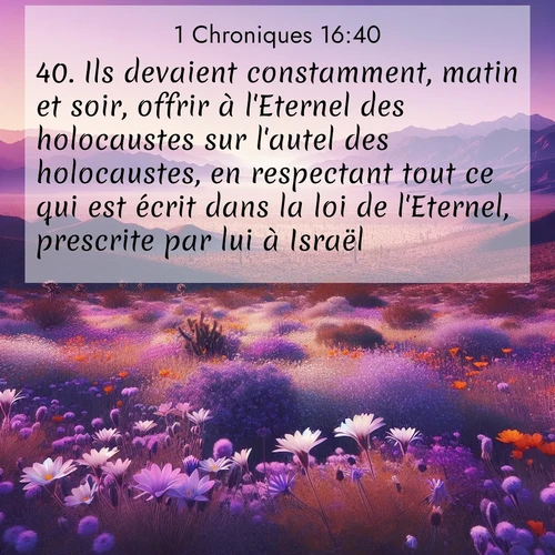 Segond21 1 Chroniques  ; image nature: image avec le verset biblique :Ils devaient constamment, matin et soir, offrir à l&#039;Eternel des holocaustes sur l&#039;autel des holocaustes, en respectant tout ce qui est écrit dans la loi de l&#039;Eternel, prescrite par lui à Israël. ;  ; 16:40