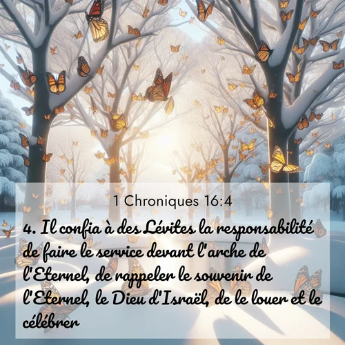 Segond21 1 Chroniques  ; image nature: image avec le verset biblique :Il confia à des Lévites la responsabilité de faire le service devant l&#039;arche de l&#039;Eternel, de rappeler le souvenir de l&#039;Eternel, le Dieu d&#039;Israël, de le louer et le célébrer. ;  ; 16:4