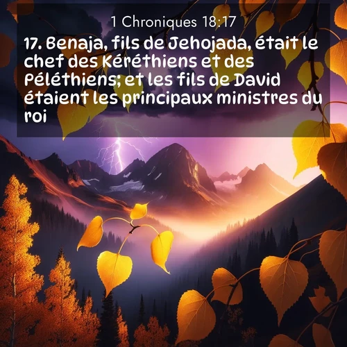 Segond21 1 Chroniques  ; image nature: image avec le verset biblique :Benaja, fils de Jehojada, était le chef des Kéréthiens et des Péléthiens; et les fils de David étaient les principaux ministres du roi. ;  ; 18:17
