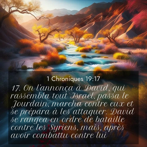 Segond21 1 Chroniques  ; image nature: image avec le verset biblique :On l&#039;annonça à David, qui rassembla tout Israël, passa le Jourdain, marcha contre eux et se prépara à les attaquer. David se rangea en ordre de bataille contre les Syriens, mais, après avoir combattu contre lui, ;  ; 19:17