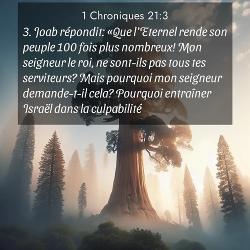 Segond21 1 Chroniques  ; image nature: image avec le verset biblique :Joab répondit: «Que l&#039;Eternel rende son peuple 100 fois plus nombreux! Mon seigneur le roi, ne sont-ils pas tous tes serviteurs? Mais pourquoi mon seigneur demande-t-il cela? Pourquoi entraîner Israël dans la culpabilité?» ;  ; 21:3
