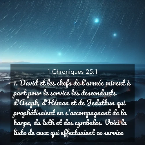Segond21 1 Chroniques  ; image nature: image avec le verset biblique :David et les chefs de l&#039;armée mirent à part pour le service les descendants d&#039;Asaph, d&#039;Héman et de Jeduthun qui prophétisaient en s&#039;accompagnant de la harpe, du luth et des cymbales. Voici la liste de ceux qui effectuaient ce service. ;  ; 25:1