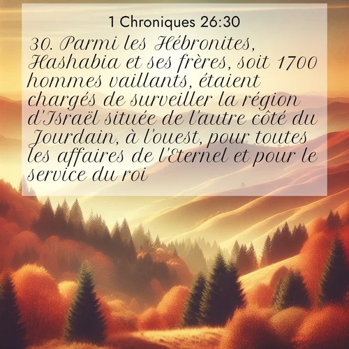Segond21 1 Chroniques  ; image nature: image avec le verset biblique :Parmi les Hébronites, Hashabia et ses frères, soit 1700 hommes vaillants, étaient chargés de surveiller la région d&#039;Israël située de l&#039;autre côté du Jourdain, à l&#039;ouest, pour toutes les affaires de l&#039;Eternel et pour le service du roi. ;  ; 26:30
