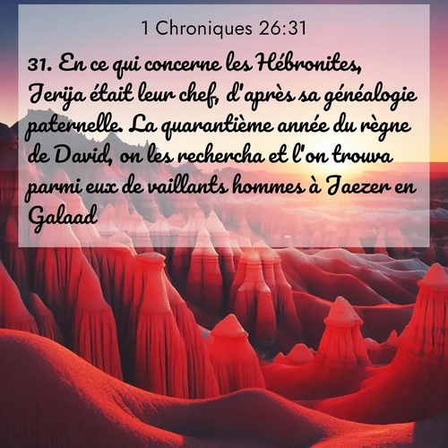 Segond21 1 Chroniques  ; image nature: image avec le verset biblique :En ce qui concerne les Hébronites, Jerija était leur chef, d&#039;après sa généalogie paternelle. La quarantième année du règne de David, on les rechercha et l&#039;on trouva parmi eux de vaillants hommes à Jaezer en Galaad. ;  ; 26:31
