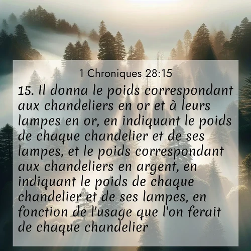 Segond21 1 Chroniques  ; image nature: image avec le verset biblique :Il donna le poids correspondant aux chandeliers en or et à leurs lampes en or, en indiquant le poids de chaque chandelier et de ses lampes, et le poids correspondant aux chandeliers en argent, en indiquant le poids de chaque chandelier et de ses lampes, en fonction de l&#039;usage que l&#039;on ferait de chaque chandelier. ;  ; 28:15