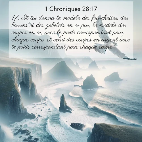 Segond21 1 Chroniques  ; image nature: image avec le verset biblique :Il lui donna le modèle des fourchettes, des bassins et des gobelets en or pur, le modèle des coupes en or, avec le poids correspondant pour chaque coupe, et celui des coupes en argent avec le poids correspondant pour chaque coupe, ;  ; 28:17