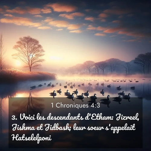 Segond21 1 Chroniques  ; image nature: image avec le verset biblique :Voici les descendants d&#039;Etham: Jizreel, Jishma et Jidbash; leur soeur s&#039;appelait Hatselelponi. ;  ; 4:3