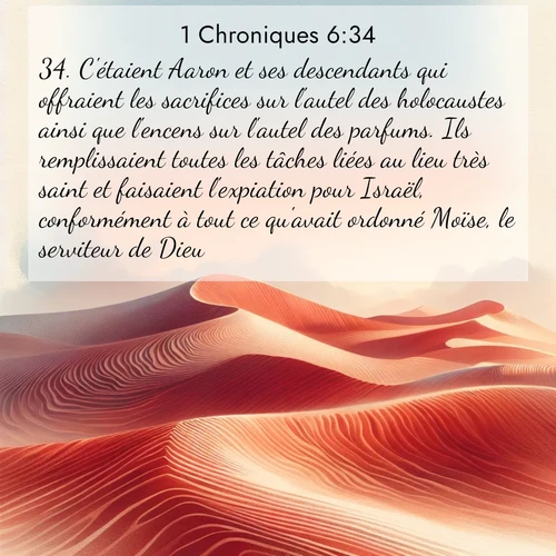 Segond21 1 Chroniques  ; image nature: image avec le verset biblique :C&#039;étaient Aaron et ses descendants qui offraient les sacrifices sur l&#039;autel des holocaustes ainsi que l&#039;encens sur l&#039;autel des parfums. Ils remplissaient toutes les tâches liées au lieu très saint et faisaient l&#039;expiation pour Israël, conformément à tout ce qu&#039;avait ordonné Moïse, le serviteur de Dieu. ;  ; 6:34
