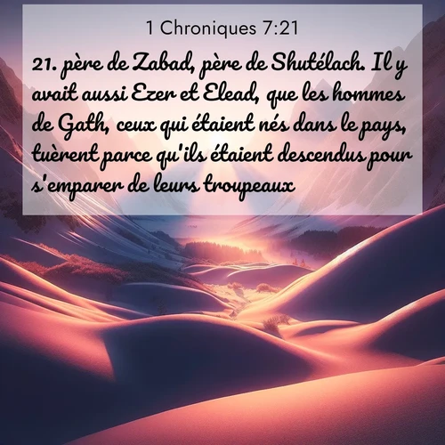 Segond21 1 Chroniques  ; image nature: image avec le verset biblique :père de Zabad, père de Shutélach. Il y avait aussi Ezer et Elead, que les hommes de Gath, ceux qui étaient nés dans le pays, tuèrent parce qu&#039;ils étaient descendus pour s&#039;emparer de leurs troupeaux. ;  ; 7:21