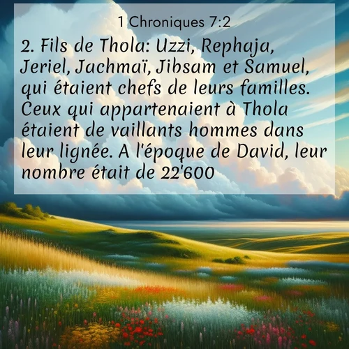 Segond21 1 Chroniques  ; image nature: image avec le verset biblique :Fils de Thola: Uzzi, Rephaja, Jeriel, Jachmaï, Jibsam et Samuel, qui étaient chefs de leurs familles. Ceux qui appartenaient à Thola étaient de vaillants hommes dans leur lignée. A l&#039;époque de David, leur nombre était de 22&#039;600. ;  ; 7:2