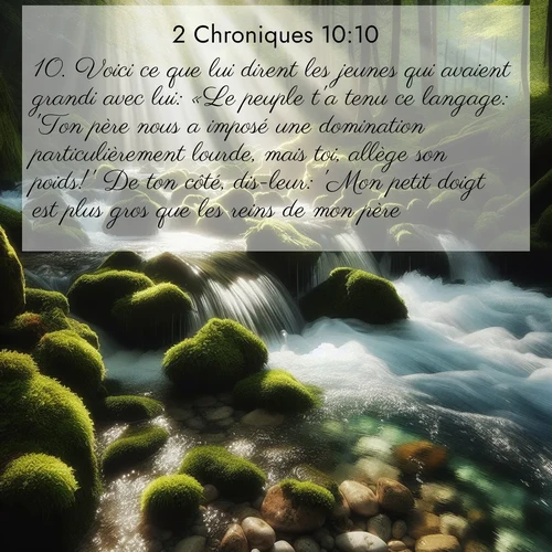 Segond21 2 Chroniques  ; image nature: image avec le verset biblique :Voici ce que lui dirent les jeunes qui avaient grandi avec lui: «Le peuple t&#039;a tenu ce langage: &#039;Ton père nous a imposé une domination particulièrement lourde, mais toi, allège son poids!&#039; De ton côté, dis-leur: &#039;Mon petit doigt est plus gros que les reins de mon père. ;  ; 10:10