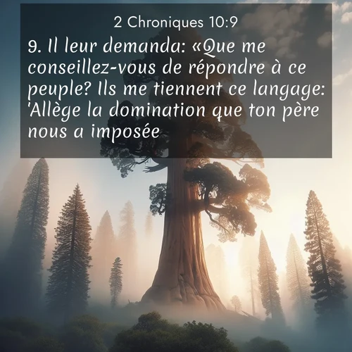 Segond21 2 Chroniques  ; image nature: image avec le verset biblique :Il leur demanda: «Que me conseillez-vous de répondre à ce peuple? Ils me tiennent ce langage: &#039;Allège la domination que ton père nous a imposée!&#039;» ;  ; 10:9