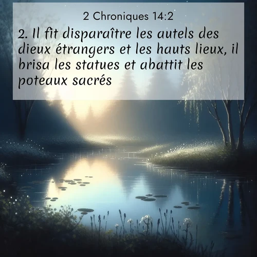 Segond21 2 Chroniques  ; image nature: image avec le verset biblique :Il fit disparaître les autels des dieux étrangers et les hauts lieux, il brisa les statues et abattit les poteaux sacrés. ;  ; 14:2
