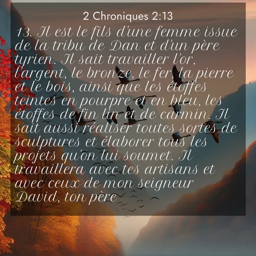 Segond21 2 Chroniques  ; image nature: image avec le verset biblique :Il est le fils d&#039;une femme issue de la tribu de Dan et d&#039;un père tyrien. Il sait travailler l&#039;or, l&#039;argent, le bronze, le fer, la pierre et le bois, ainsi que les étoffes teintes en pourpre et en bleu, les étoffes de fin lin et de carmin. Il sait aussi réaliser toutes sortes de sculptures et élaborer tous les projets qu&#039;on lui soumet. Il travaillera avec tes artisans et avec ceux de mon seigneur David, ton père. ;  ; 2:13
