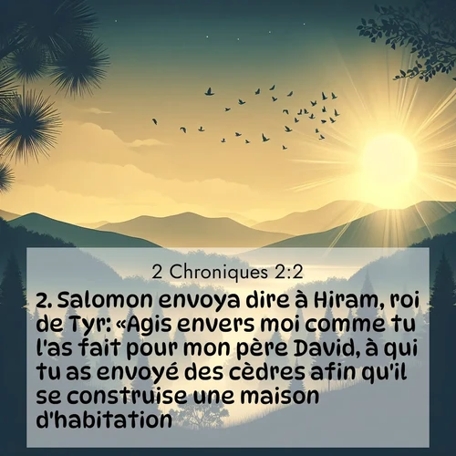 Segond21 2 Chroniques  ; image nature: image avec le verset biblique :Salomon envoya dire à Hiram, roi de Tyr: «Agis envers moi comme tu l&#039;as fait pour mon père David, à qui tu as envoyé des cèdres afin qu&#039;il se construise une maison d&#039;habitation. ;  ; 2:2