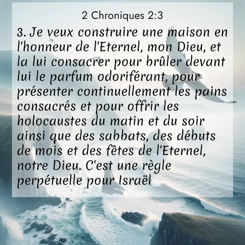 Segond21 2 Chroniques  ; image nature: image avec le verset biblique :Je veux construire une maison en l&#039;honneur de l&#039;Eternel, mon Dieu, et la lui consacrer pour brûler devant lui le parfum odoriférant, pour présenter continuellement les pains consacrés et pour offrir les holocaustes du matin et du soir ainsi que des sabbats, des débuts de mois et des fêtes de l&#039;Eternel, notre Dieu. C&#039;est une règle perpétuelle pour Israël. ;  ; 2:3