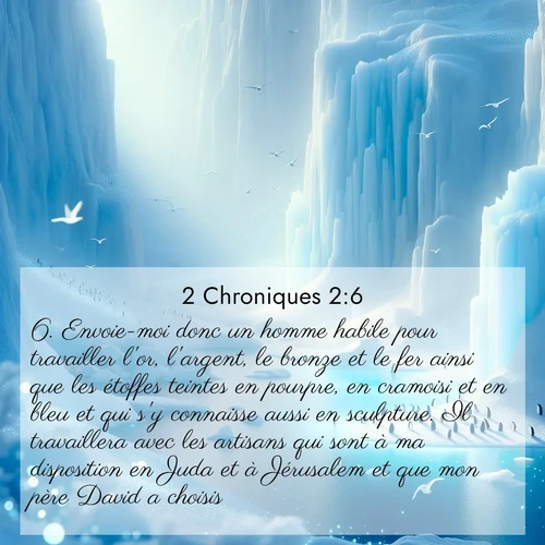 Segond21 2 Chroniques  ; image nature: image avec le verset biblique :Envoie-moi donc un homme habile pour travailler l&#039;or, l&#039;argent, le bronze et le fer ainsi que les étoffes teintes en pourpre, en cramoisi et en bleu et qui s&#039;y connaisse aussi en sculpture. Il travaillera avec les artisans qui sont à ma disposition en Juda et à Jérusalem et que mon père David a choisis. ;  ; 2:6