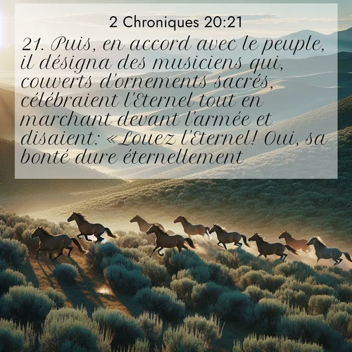 Segond21 2 Chroniques  ; image nature: image avec le verset biblique :Puis, en accord avec le peuple, il désigna des musiciens qui, couverts d&#039;ornements sacrés, célébraient l&#039;Eternel tout en marchant devant l&#039;armée et disaient: «Louez l&#039;Eternel! Oui, sa bonté dure éternellement!» ;  ; 20:21
