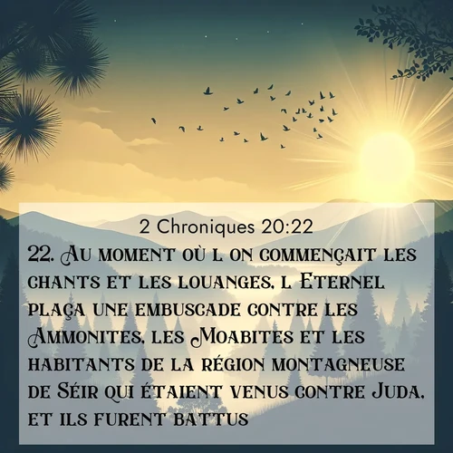 Segond21 2 Chroniques  ; image nature: image avec le verset biblique :Au moment où l&#039;on commençait les chants et les louanges, l&#039;Eternel plaça une embuscade contre les Ammonites, les Moabites et les habitants de la région montagneuse de Séir qui étaient venus contre Juda, et ils furent battus. ;  ; 20:22