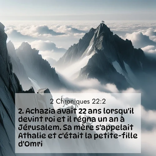 Segond21 2 Chroniques  ; image nature: image avec le verset biblique :Achazia avait 22 ans lorsqu&#039;il devint roi et il régna un an à Jérusalem. Sa mère s&#039;appelait Athalie et c&#039;était la petite-fille d&#039;Omri. ;  ; 22:2